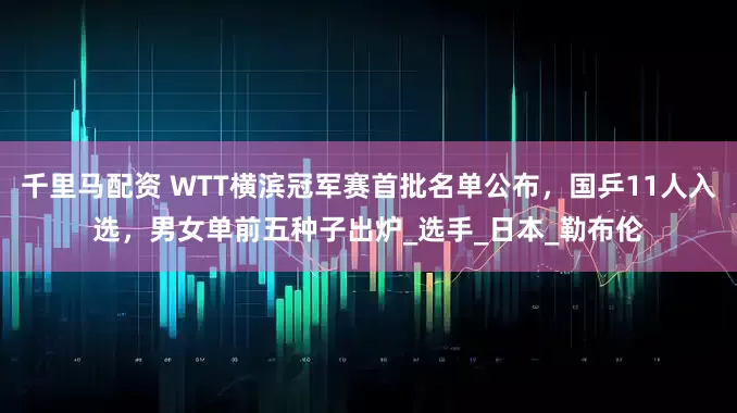 千里马配资 WTT横滨冠军赛首批名单公布，国乒11人入选，男女单前五种子出炉_选手_日本_勒布伦