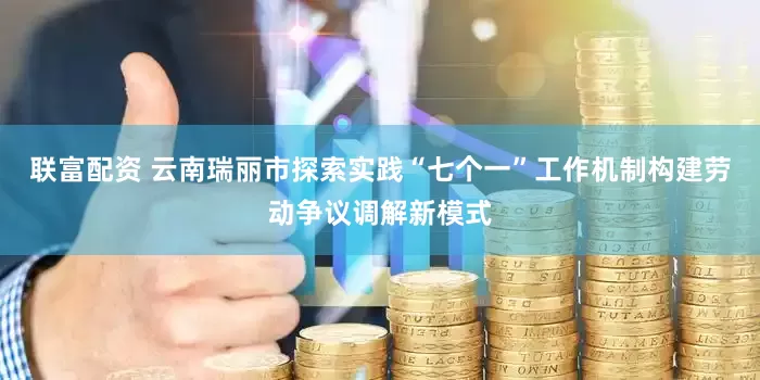 联富配资 云南瑞丽市探索实践“七个一”工作机制构建劳动争议调解新模式