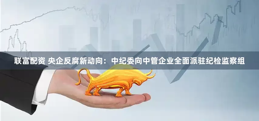联富配资 央企反腐新动向：中纪委向中管企业全面派驻纪检监察组