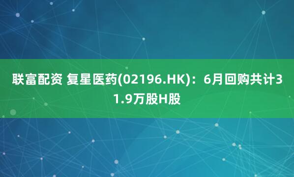 联富配资 复星医药(02196.HK)：6月回购共计31.9万股H股