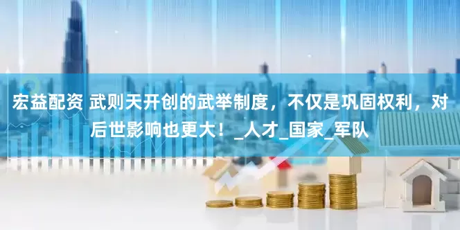 宏益配资 武则天开创的武举制度，不仅是巩固权利，对后世影响也更大！_人才_国家_军队