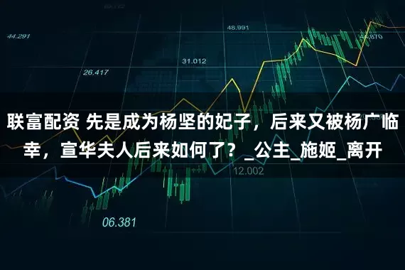 联富配资 先是成为杨坚的妃子，后来又被杨广临幸，宣华夫人后来如何了？_公主_施姬_离开