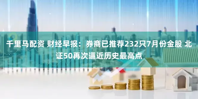 千里马配资 财经早报：券商已推荐232只7月份金股 北证50再次逼近历史最高点