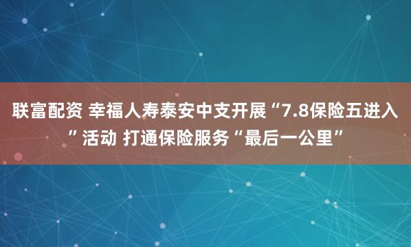 联富配资 幸福人寿泰安中支开展“7.8保险五进入”活动 打通保险服务“最后一公里”