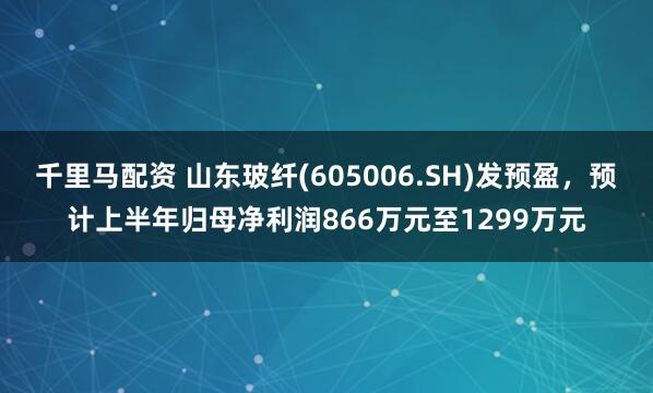 千里马配资 山东玻纤(605006.SH)发预盈，预计上半年归母净利润866万元至1299万元
