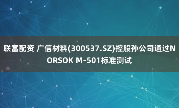 联富配资 广信材料(300537.SZ)控股孙公司通过NORSOK M-501标准测试