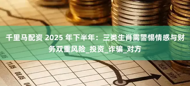 千里马配资 2025 年下半年：三类生肖需警惕情感与财务双重风险_投资_诈骗_对方