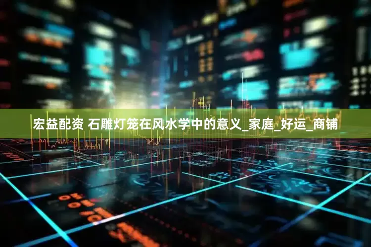 宏益配资 石雕灯笼在风水学中的意义_家庭_好运_商铺