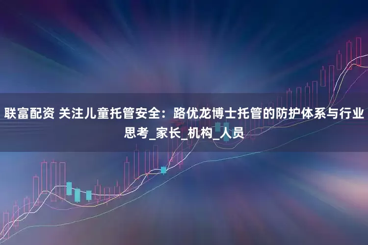 联富配资 关注儿童托管安全：路优龙博士托管的防护体系与行业思考_家长_机构_人员