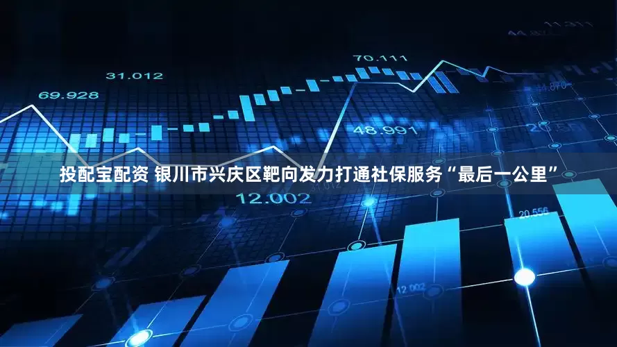 投配宝配资 银川市兴庆区靶向发力打通社保服务“最后一公里”