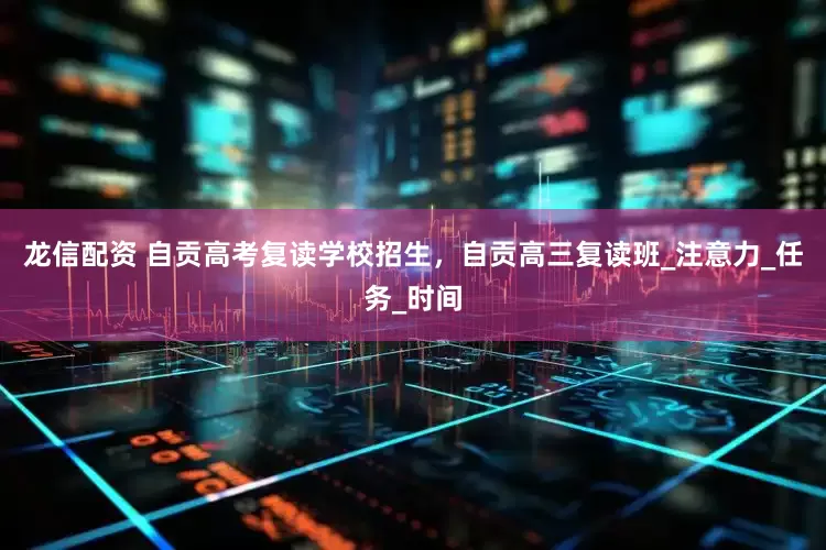 龙信配资 自贡高考复读学校招生，自贡高三复读班_注意力_任务_时间