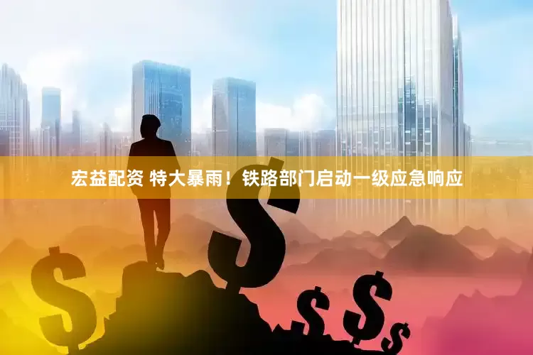 宏益配资 特大暴雨！铁路部门启动一级应急响应