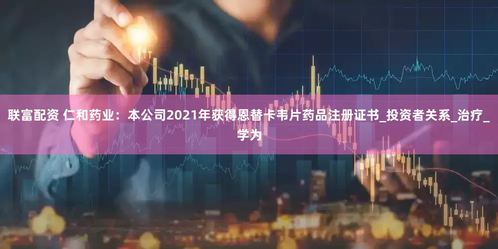 联富配资 仁和药业：本公司2021年获得恩替卡韦片药品注册证书_投资者关系_治疗_学为