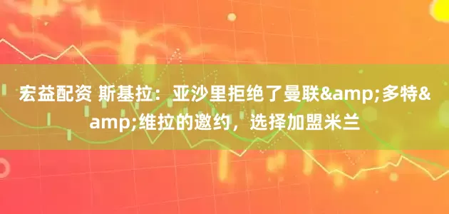 宏益配资 斯基拉：亚沙里拒绝了曼联&多特&维拉的邀约，选择加盟米兰