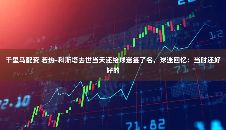 千里马配资 若热-科斯塔去世当天还给球迷签了名，球迷回忆：当时还好好的