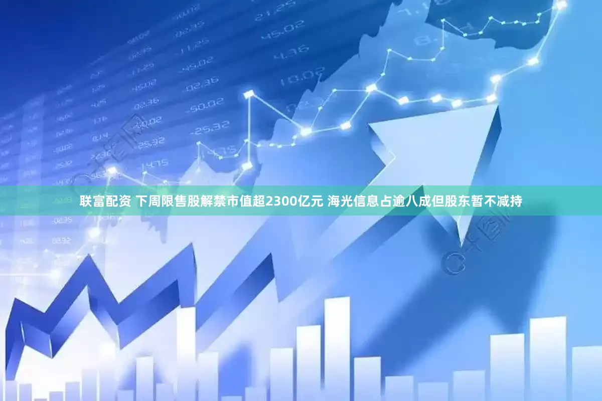 联富配资 下周限售股解禁市值超2300亿元 海光信息占逾八成但股东暂不减持
