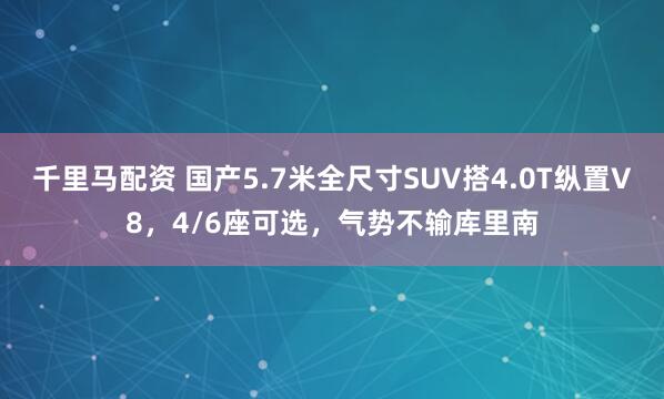 千里马配资 国产5.7米全尺寸SUV搭4.0T纵置V8，4/6座可选，气势不输库里南