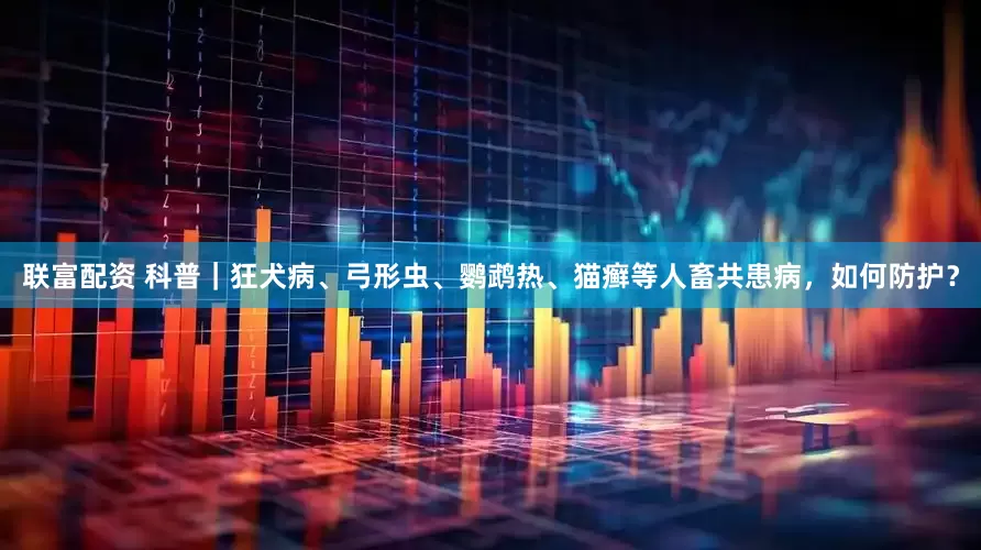 联富配资 科普｜狂犬病、弓形虫、鹦鹉热、猫癣等人畜共患病，如何防护？