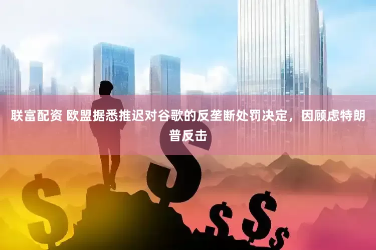 联富配资 欧盟据悉推迟对谷歌的反垄断处罚决定，因顾虑特朗普反击