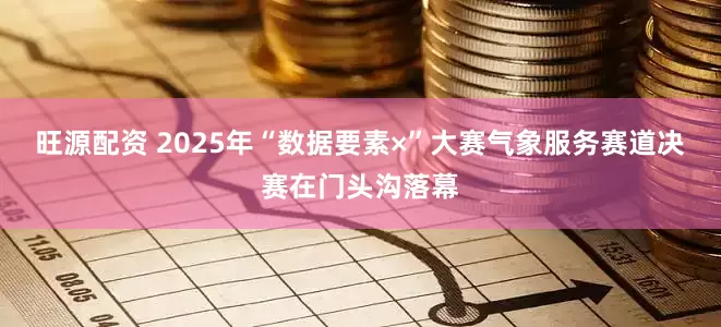 旺源配资 2025年“数据要素×”大赛气象服务赛道决赛在门头沟落幕