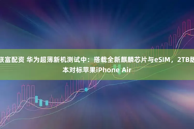 联富配资 华为超薄新机测试中：搭载全新麒麟芯片与eSIM，2TB版本对标苹果iPhone Air