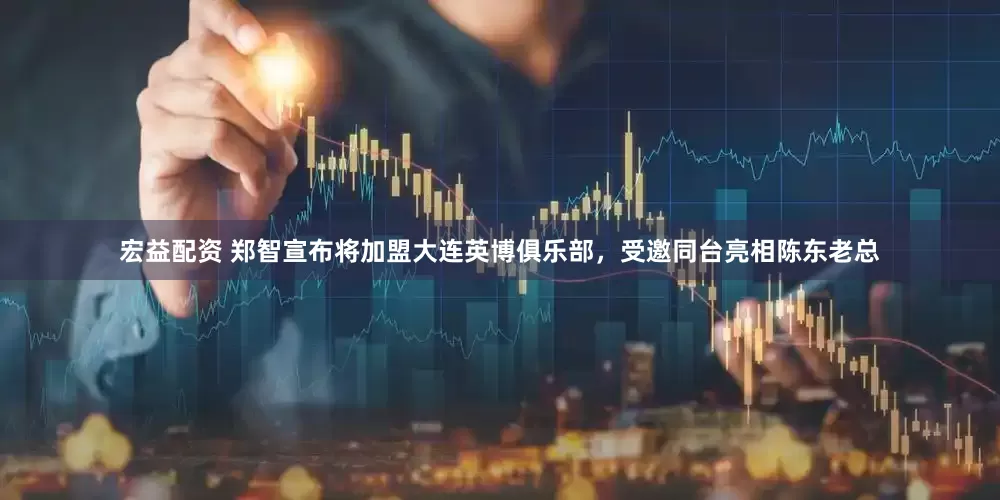 宏益配资 郑智宣布将加盟大连英博俱乐部，受邀同台亮相陈东老总