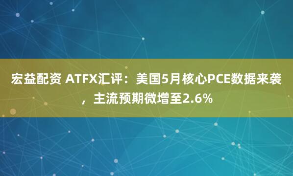 宏益配资 ATFX汇评:美国5月核心PCE数据来袭,主流预期微增至2.6%