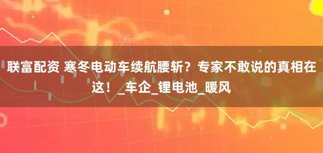联富配资 寒冬电动车续航腰斩?专家不敢说的真相在这!_车企_锂电池_暖风