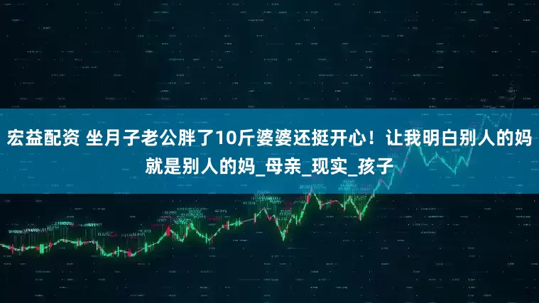 宏益配资 坐月子老公胖了10斤婆婆还挺开心!让我明白别人的妈就是别人的妈_母亲_现实_孩子