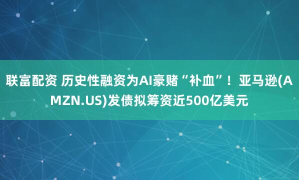 联富配资 历史性融资为AI豪赌“补血”！亚马逊(AMZN.US)发债拟筹资近500亿美元