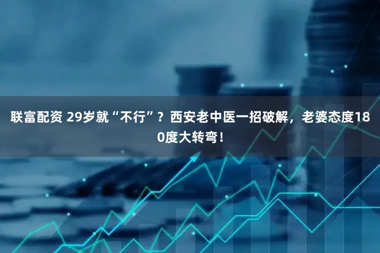联富配资 29岁就“不行”？西安老中医一招破解，老婆态度180度大转弯！
