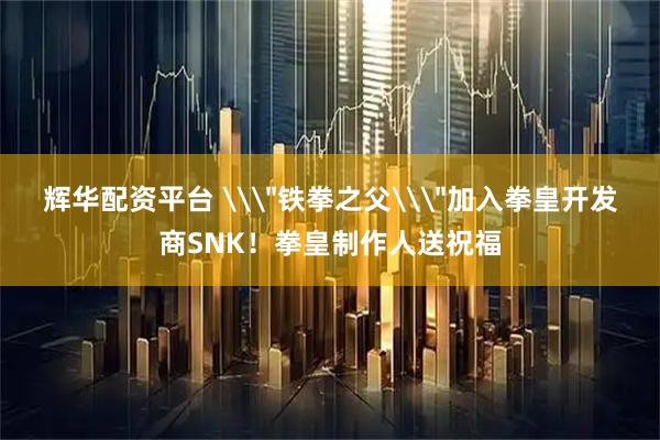 辉华配资平台 \＂铁拳之父\＂加入拳皇开发商SNK！拳皇制作人送祝福